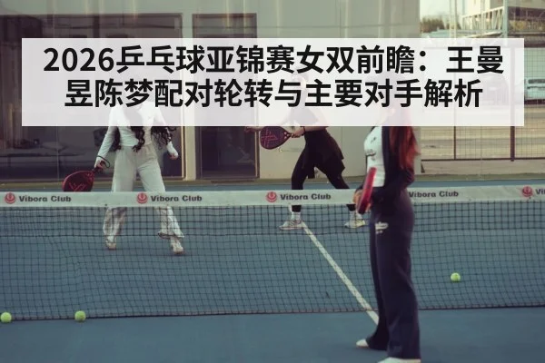 2026乒乓球亚锦赛女双前瞻：王曼昱陈梦配对轮转与主要对手解析