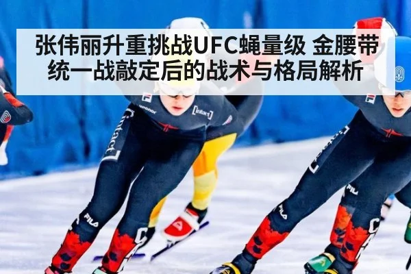 张伟丽升重挑战UFC蝇量级 金腰带统一战敲定后的战术与格局解析